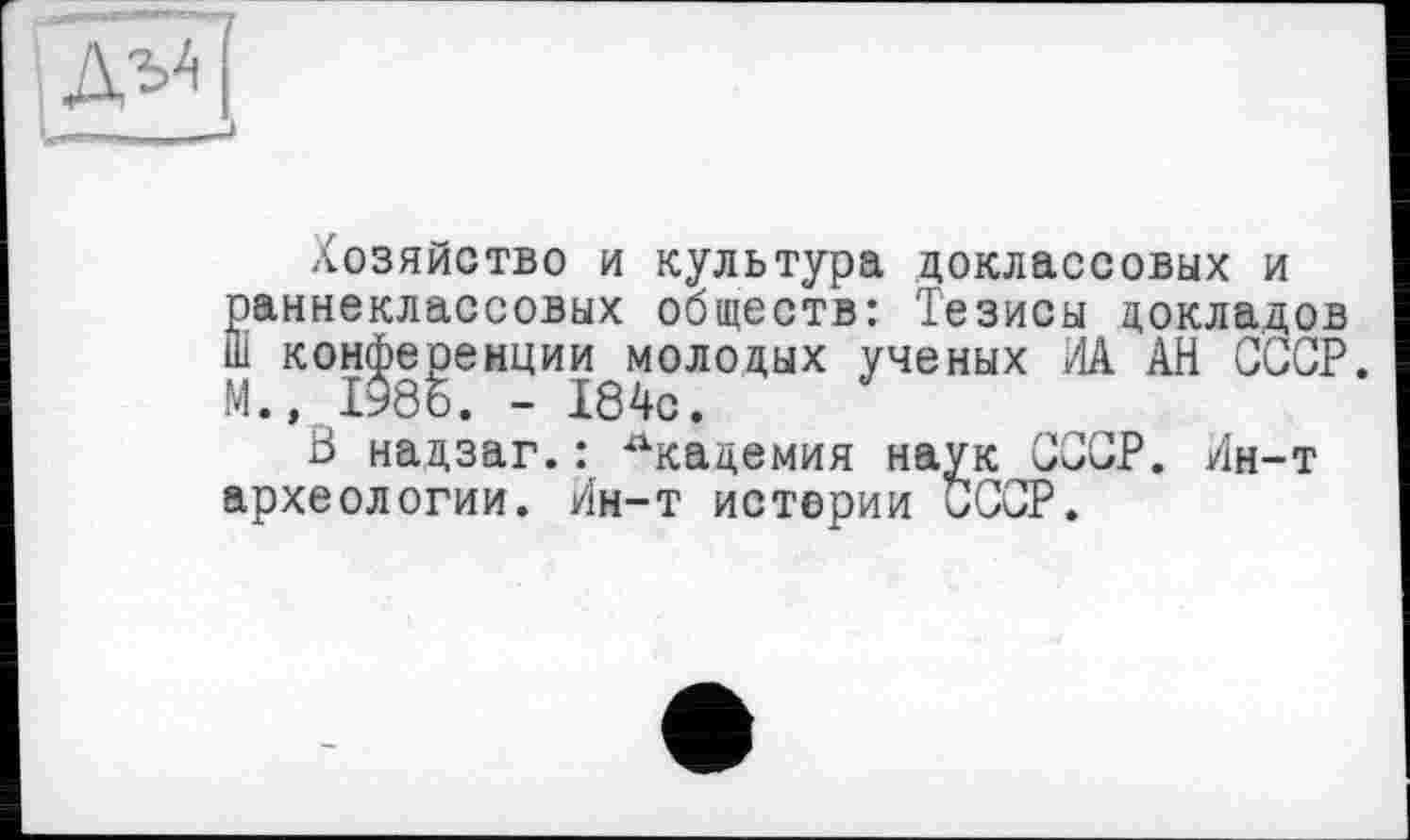 ﻿Д;'Д
Хозяйство и культура доклассовых и раннеклассовых обществ: Тезисы докладов ш конференции молодых ученых ИА АН СССР. М., 1986. - 184с.
В надзаг.: Академия наук СССР. Ин-т археологии. Ин-т истерии СССР.